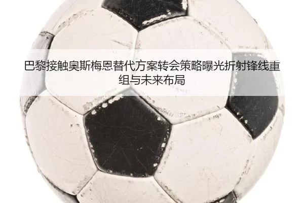 巴黎接触奥斯梅恩替代方案转会策略曝光折射锋线重组与未来布局