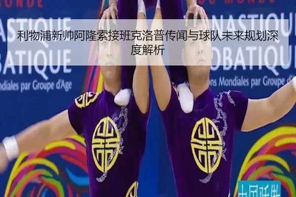 利物浦新帅阿隆索接班克洛普传闻与球队未来规划深度解析